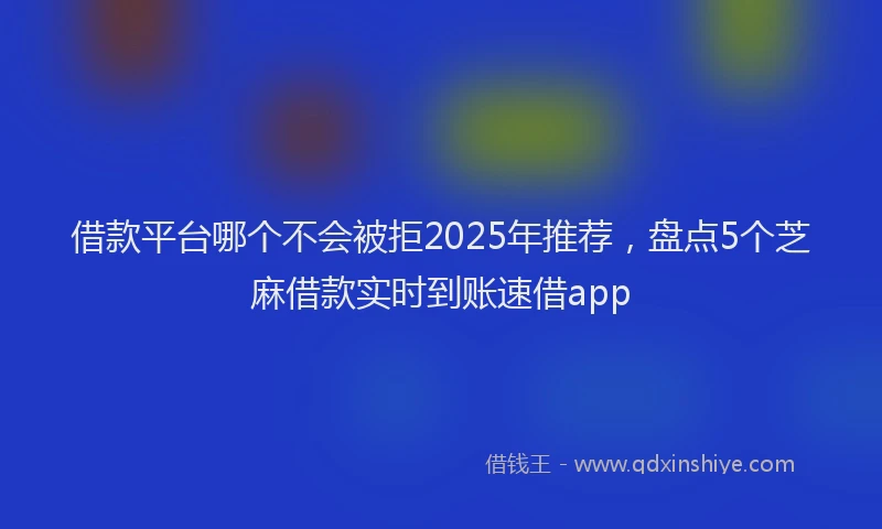 借款平台哪个不会被拒2025年推荐，盘点5个芝麻借款实时到账速借app