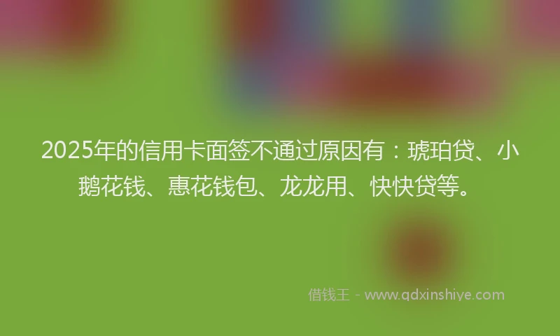 2025年的信用卡面签不通过原因有：琥珀贷、小鹅花钱、惠花钱包、龙龙用、快快贷等。