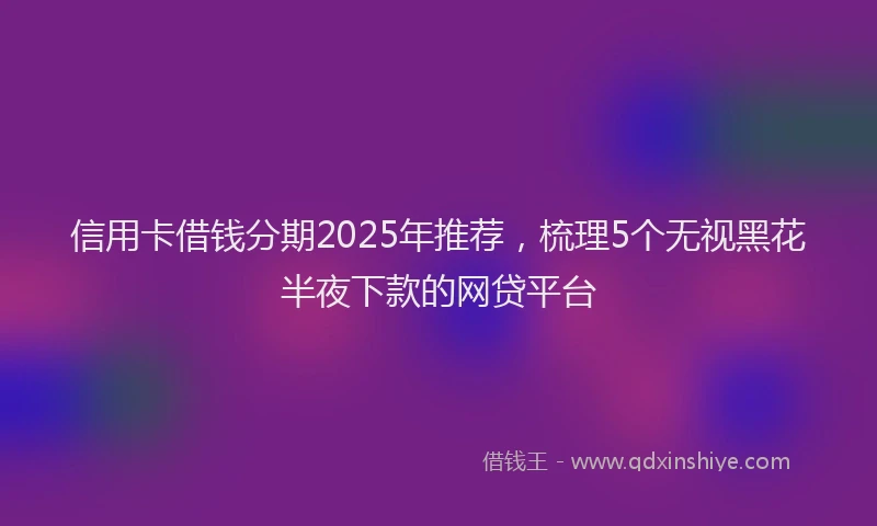 信用卡借钱分期2025年推荐，梳理5个无视黑花半夜下款的网贷平台
