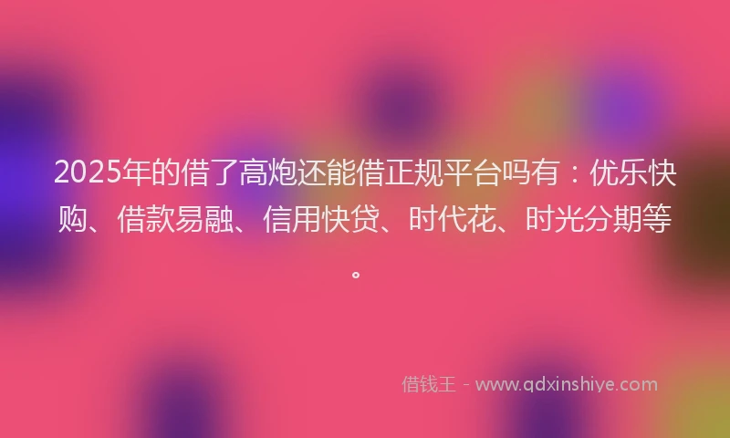 2025年的借了高炮还能借正规平台吗有：优乐快购、借款易融、信用快贷、时代花、时光分期等。
