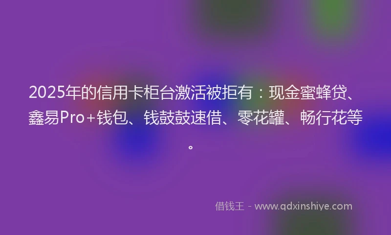 2025年的信用卡柜台激活被拒有：现金蜜蜂贷、鑫易Pro+钱包、钱鼓鼓速借、零花罐、畅行花等。