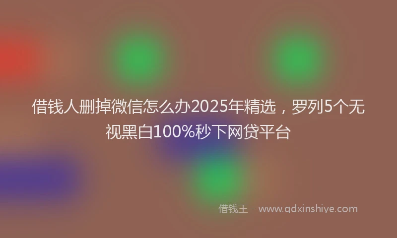 借钱人删掉微信怎么办2025年精选,罗列5个无视黑白100%秒下网贷平台