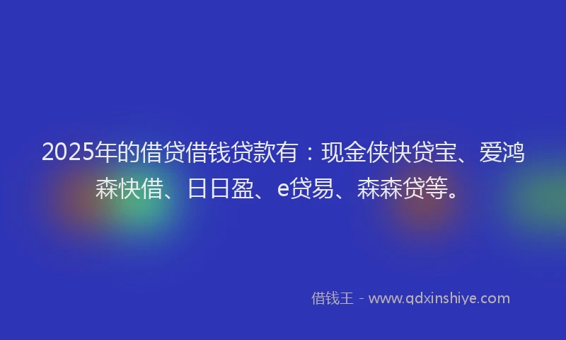 2025年的借贷借钱贷款有：现金侠快贷宝、爱鸿森快借、日日盈、e贷易、森森贷等。
