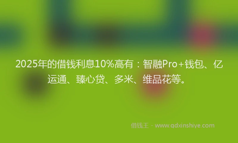 2025年的借钱利息10%高有：智融Pro+钱包、亿运通、臻心贷、多米、维品花等。