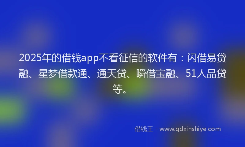 2025年的借钱app不看征信的软件有：闪借易贷融、星梦借款通、通天贷、瞬借宝融、51人品贷等。