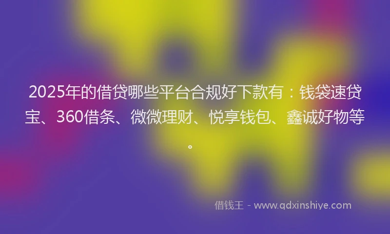 2025年的借贷哪些平台合规好下款有：钱袋速贷宝、360借条、微微理财、悦享钱包、鑫诚好物等。