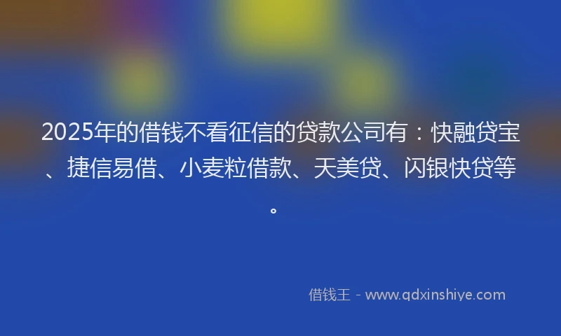 2025年的借钱不看征信的贷款公司有：快融贷宝、捷信易借、小麦粒借款、天美贷、闪银快贷等。