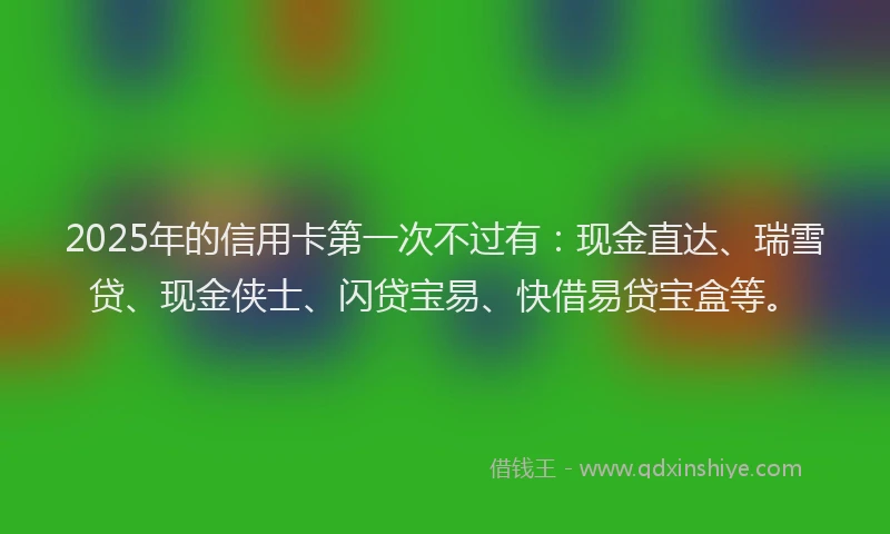 2025年的信用卡第一次不过有：现金直达、瑞雪贷、现金侠士、闪贷宝易、快借易贷宝盒等。