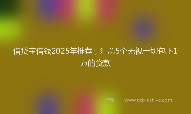 借贷宝借钱2025年推荐，汇总5个无视一切包下1万的贷款