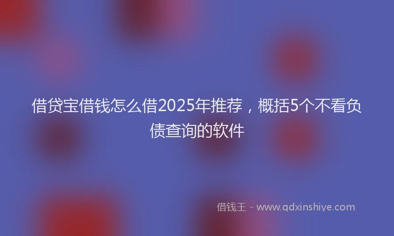 借贷宝借钱怎么借2025年推荐，概括5个不看负债查询的软件