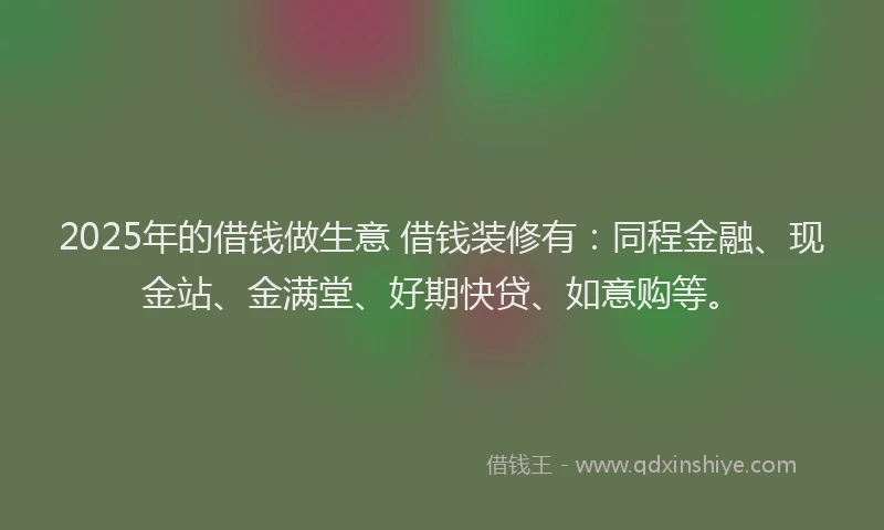 2025年的借钱做生意 借钱装修有：同程金融、现金站、金满堂、好期快贷、如意购等。