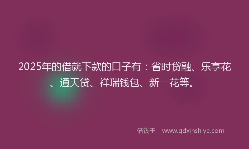 2025年的借就下款的口子有：省时贷融、乐享花、通天贷、祥瑞钱包、新一花等。