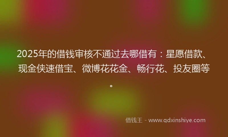 2025年的借钱审核不通过去哪借有：星愿借款、现金侠速借宝、微博花花金、畅行花、投友圈等。