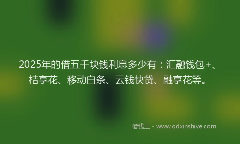 2025年的借五千块钱利息多少有：汇融钱包+、桔享花、移动白条、云钱快贷、融享花等。