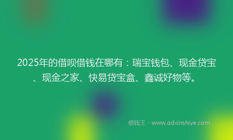 2025年的借呗借钱在哪有：瑞宝钱包、现金贷宝、现金之家、快易贷宝盒、鑫诚好物等。