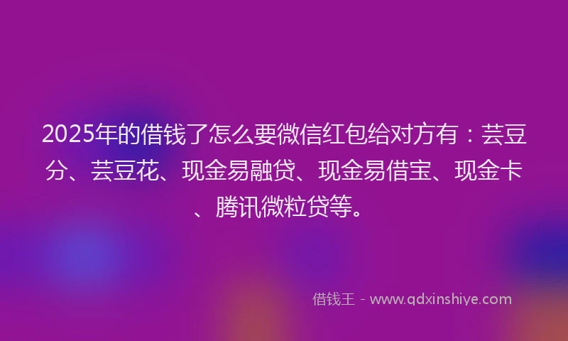 2025年的借钱了怎么要微信红包给对方有：芸豆分、芸豆花、现金易融贷、现金易借宝、现金卡、腾讯微粒贷等。
