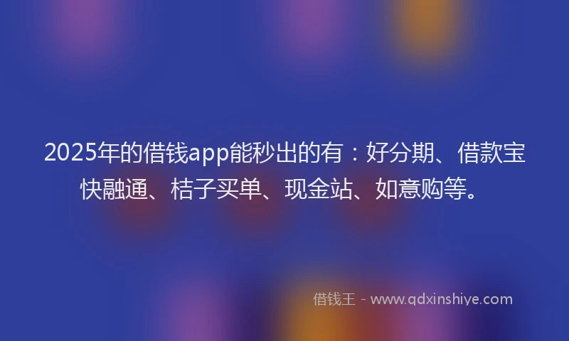 2025年的借钱app能秒出的有：好分期、借款宝快融通、桔子买单、现金站、如意购等。