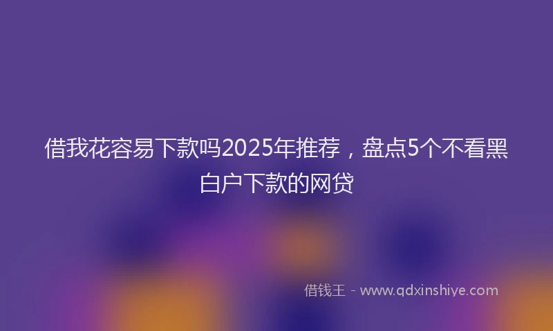 借我花容易下款吗2025年推荐,盘点5个不看黑白户下款的网贷