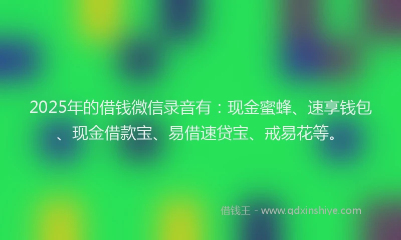2025年的借钱微信录音有：现金蜜蜂、速享钱包、现金借款宝、易借速贷宝、戒易花等。