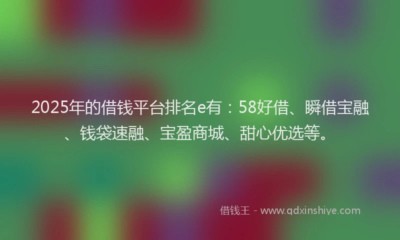 2025年的借钱平台排名e有：58好借、瞬借宝融、钱袋速融、宝盈商城、甜心优选等。