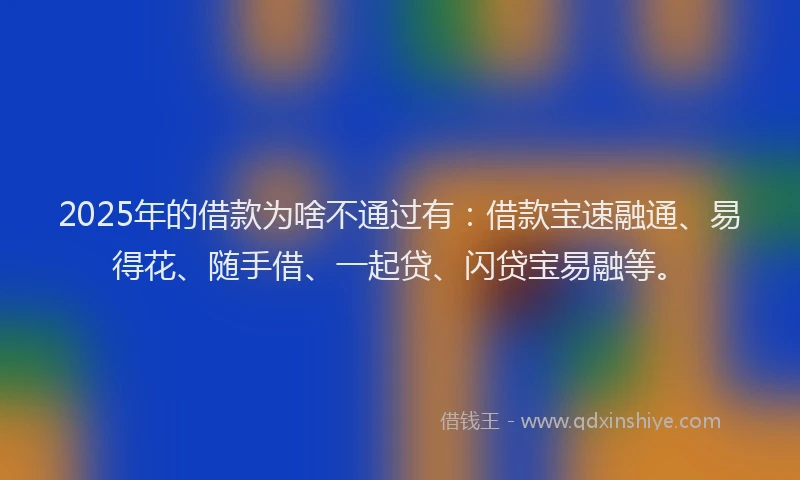 2025年的借款为啥不通过有：借款宝速融通、易得花、随手借、一起贷、闪贷宝易融等。
