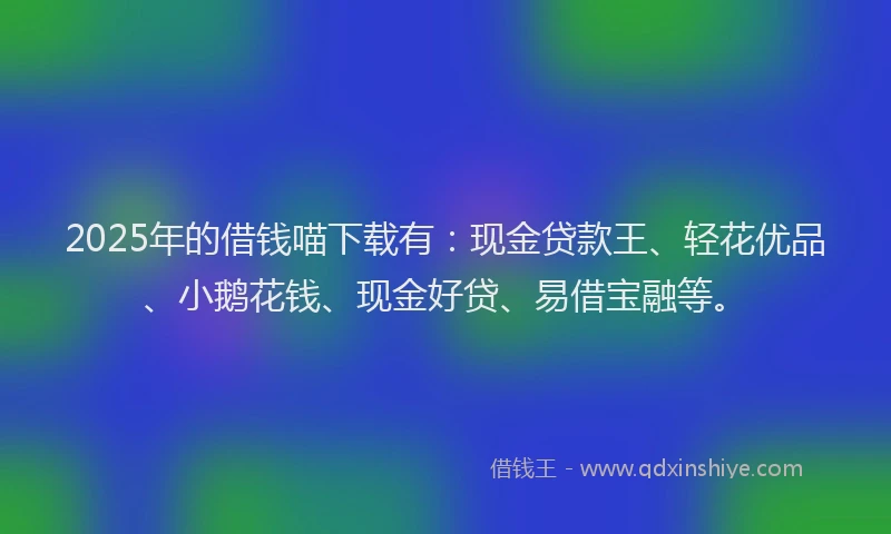 2025年的借钱喵下载有：现金贷款王、轻花优品、小鹅花钱、现金好贷、易借宝融等。