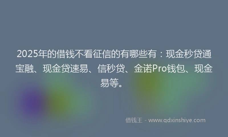 2025年的借钱不看征信的有哪些有：现金秒贷通宝融、现金贷速易、信秒贷、金诺Pro钱包、现金易等。