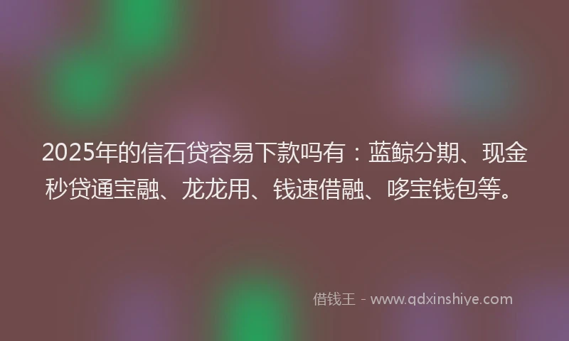 2025年的信石贷容易下款吗有：蓝鲸分期、现金秒贷通宝融、龙龙用、钱速借融、哆宝钱包等。