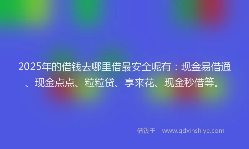 2025年的借钱去哪里借最安全呢有：现金易借通、现金点点、粒粒贷、享来花、现金秒借等。
