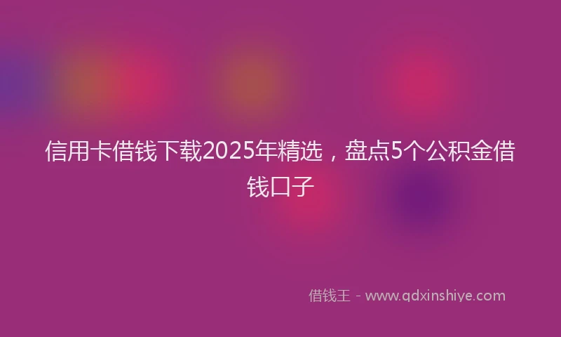 信用卡借钱下载2025年精选，盘点5个公积金借钱口子