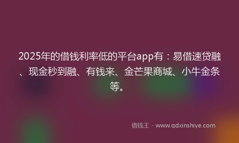 2025年的借钱利率低的平台app有：易借速贷融、现金秒到融、有钱来、金芒果商城、小牛金条等。