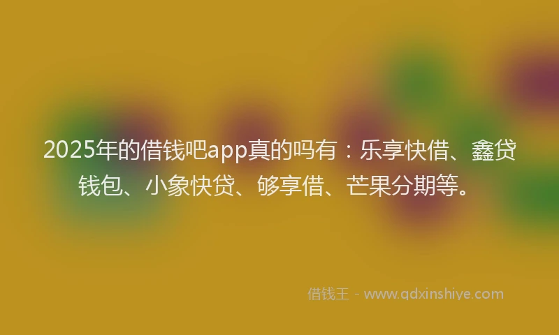 2025年的借钱吧app真的吗有：乐享快借、鑫贷钱包、小象快贷、够享借、芒果分期等。