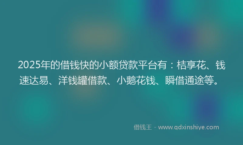 2025年的借钱快的小额贷款平台有：桔享花、钱速达易、洋钱罐借款、小鹅花钱、瞬借通途等。