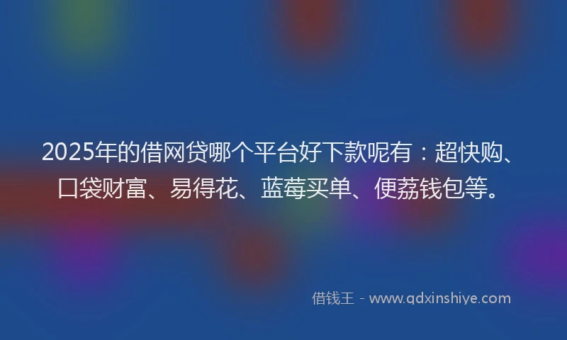 2025年的借网贷哪个平台好下款呢有：超快购、口袋财富、易得花、蓝莓买单、便荔钱包等。