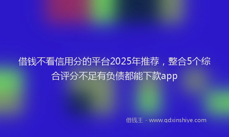 借钱不看信用分的平台2025年推荐，整合5个综合评分不足有负债都能下款app