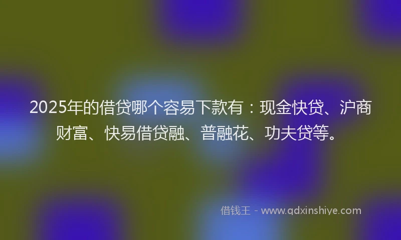 2025年的借贷哪个容易下款有：现金快贷、沪商财富、快易借贷融、普融花、功夫贷等。