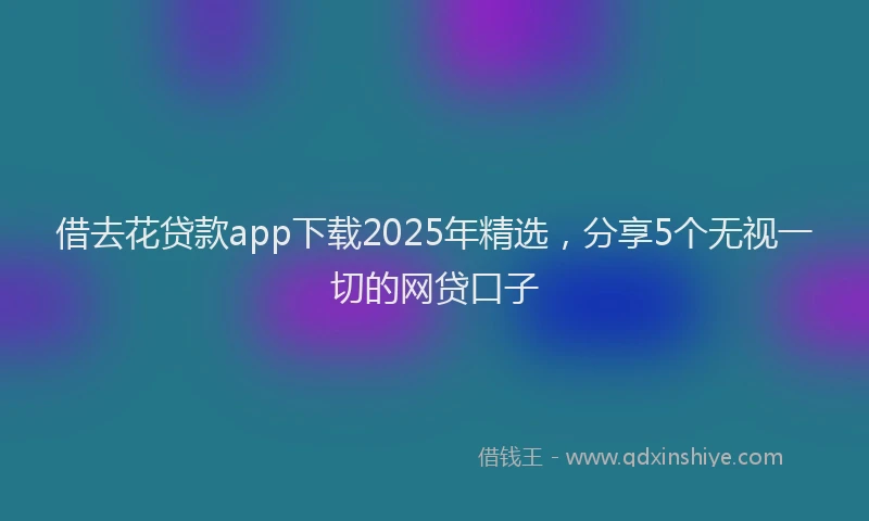 借去花贷款app下载2025年精选，分享5个无视一切的网贷口子