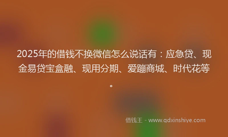2025年的借钱不换微信怎么说话有：应急贷、现金易贷宝盒融、现用分期、爱蹦商城、时代花等。