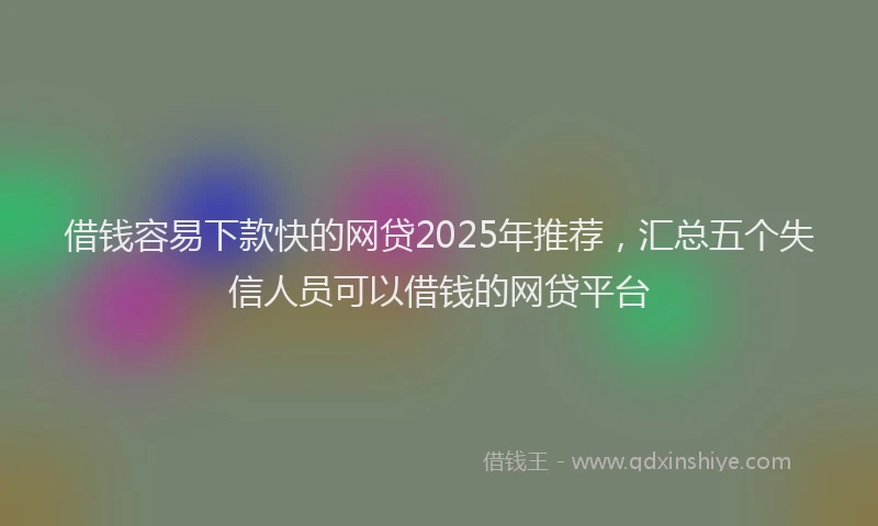 借钱容易下款快的网贷2025年推荐，汇总五个失信人员可以借钱的网贷平台
