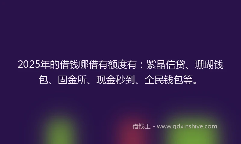 2025年的借钱哪借有额度有：紫晶信贷、珊瑚钱包、固金所、现金秒到、全民钱包等。