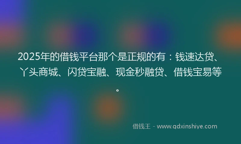 2025年的借钱平台那个是正规的有：钱速达贷、丫头商城、闪贷宝融、现金秒融贷、借钱宝易等。
