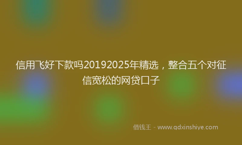 信用飞好下款吗20192025年精选，整合五个对征信宽松的网贷口子