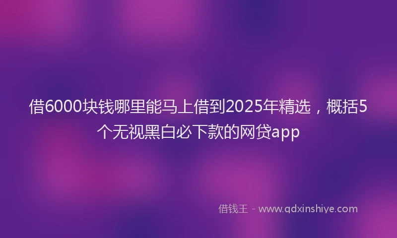借6000块钱哪里能马上借到2025年精选，概括5个无视黑白必下款的网贷app