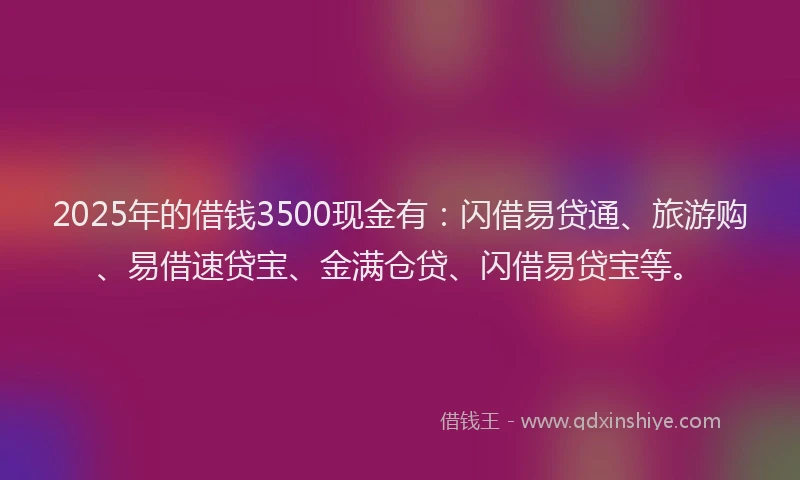 2025年的借钱3500现金有：闪借易贷通、旅游购、易借速贷宝、金满仓贷、闪借易贷宝等。