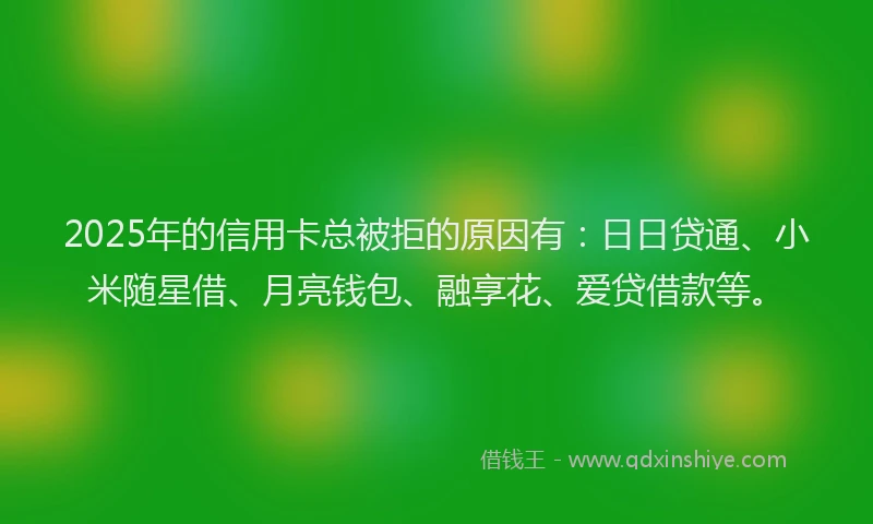 2025年的信用卡总被拒的原因有：日日贷通、小米随星借、月亮钱包、融享花、爱贷借款等。