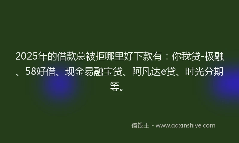 2025年的借款总被拒哪里好下款有：你我贷-极融、58好借、现金易融宝贷、阿凡达e贷、时光分期等。