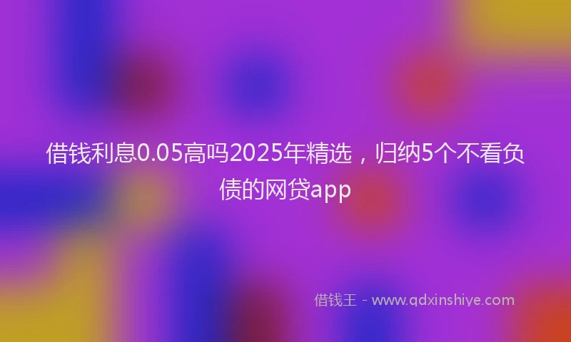 借钱利息0.05高吗2025年精选，归纳5个不看负债的网贷app