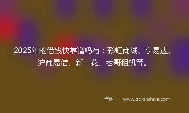 2025年的借钱快靠谱吗有：彩虹商城、享易达、沪商易借、新一花、老哥租机等。