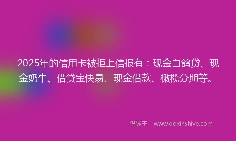 2025年的信用卡被拒上信报有：现金白鸽贷、现金奶牛、借贷宝快易、现金借款、橄榄分期等。