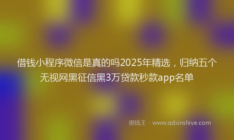 借钱小程序微信是真的吗2025年精选，归纳五个无视网黑征信黑3万贷款秒款app名单